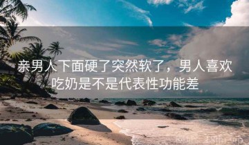 亲男人下面硬了突然软了，男人喜欢吃奶是不是代表性功能差