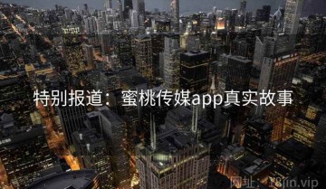 特别报道:蜜桃传媒app真实故事