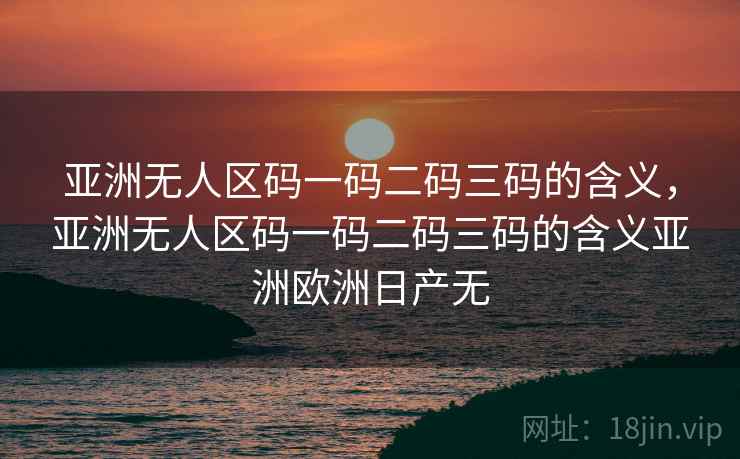 亚洲无人区码一码二码三码的含义，亚洲无人区码一码二码三码的含义亚洲欧洲日产无