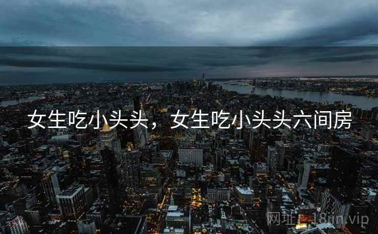 女生吃小头头，女生吃小头头六间房