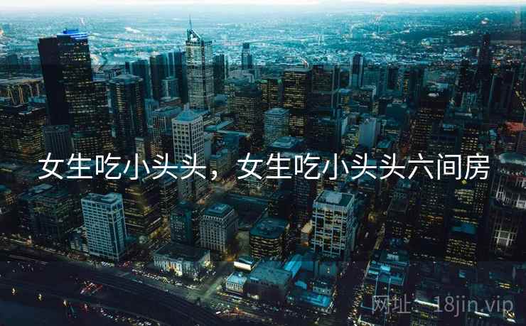 女生吃小头头，女生吃小头头六间房