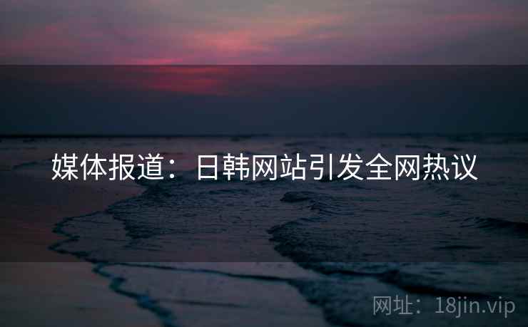 媒体报道：日韩网站引发全网热议