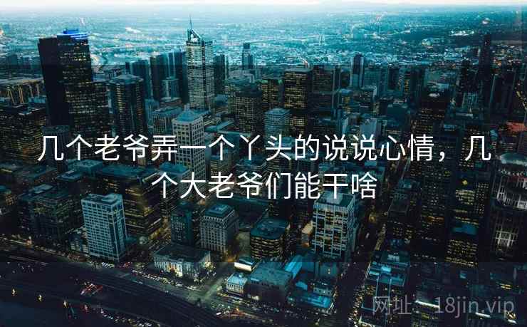 几个老爷弄一个丫头的说说心情,几个大老爷们能干啥 几个老爷弄一个丫头的说说心情,几个大老爷们能干啥