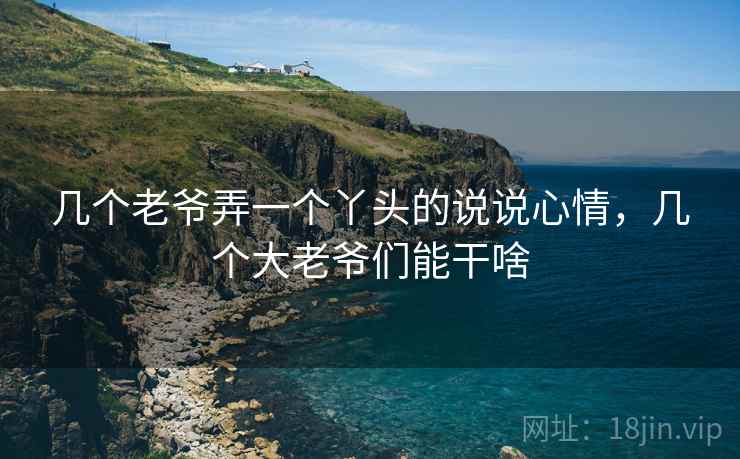 几个老爷弄一个丫头的说说心情,几个大老爷们能干啥 几个老爷弄一个丫头的说说心情,几个大老爷们能干啥