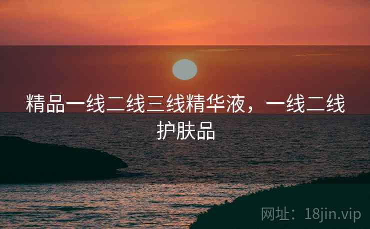 精品一线二线三线精华液,一线二线护肤品 精品一线二线三线精华液,一线二线护肤品