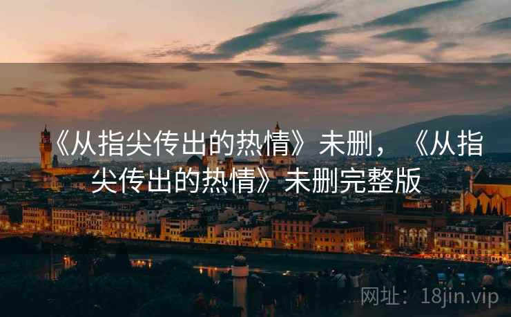 《从指尖传出的热情》未删,《从指尖传出的热情》未删完整版 《从指尖传出的热情》未删,《从指尖传出的热情》未删完整版