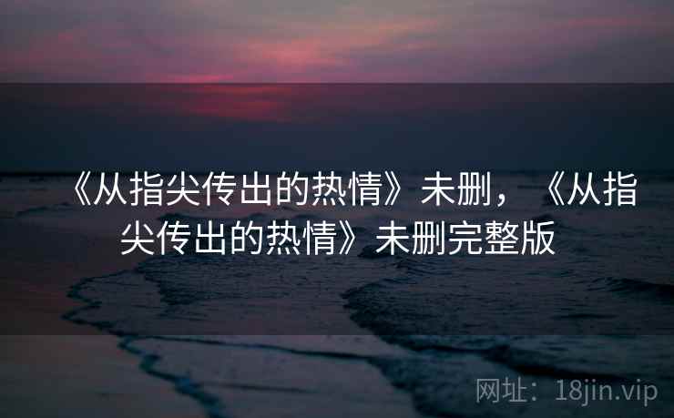 《从指尖传出的热情》未删,《从指尖传出的热情》未删完整版 《从指尖传出的热情》未删,《从指尖传出的热情》未删完整版