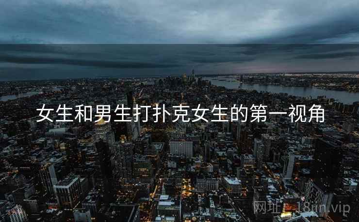 女生和男生打扑克女生的第一视角 女生和男生打扑克女生的第一视角