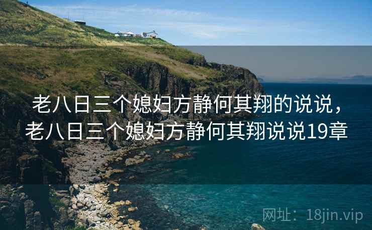 老八日三个媳妇方静何其翔的说说,老八日三个媳妇方静何其翔说说19章 老八日三个媳妇方静何其翔的说说,老八日三个媳妇方静何其翔说说19章