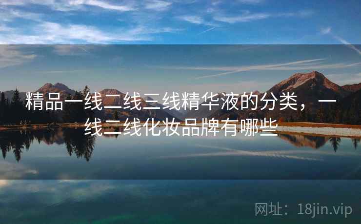 精品一线二线三线精华液的分类,一线二线化妆品牌有哪些 精品一线二线三线精华液的分类,一线二线化妆品牌有哪些