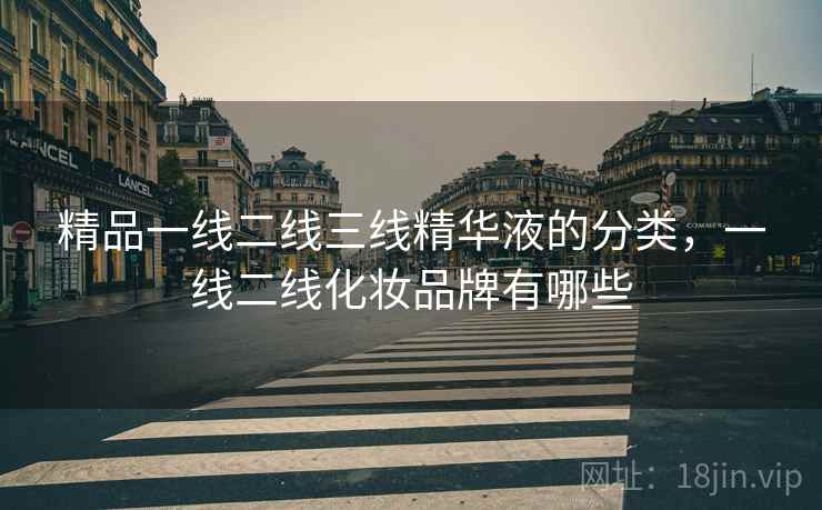 精品一线二线三线精华液的分类,一线二线化妆品牌有哪些 精品一线二线三线精华液的分类,一线二线化妆品牌有哪些