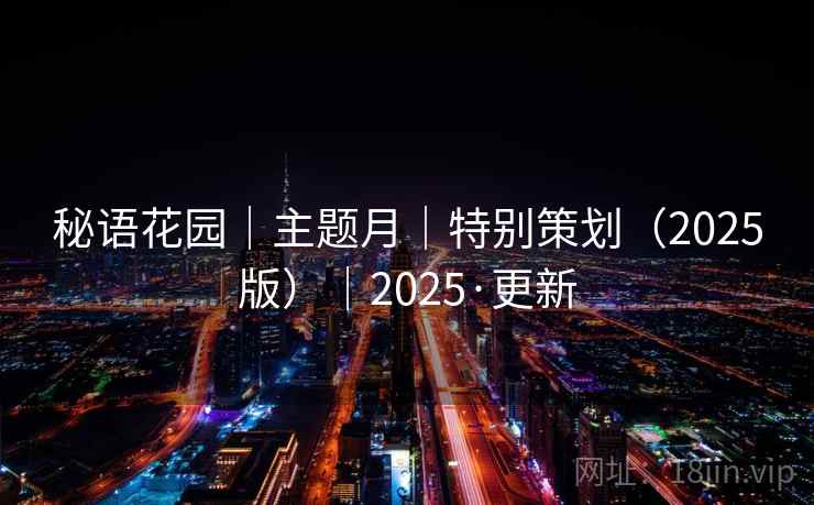 秘语花园|主题月|特别策划(2025版)|2025·更新 秘语花园|主题月|特别策划(2025版)|2025·更新