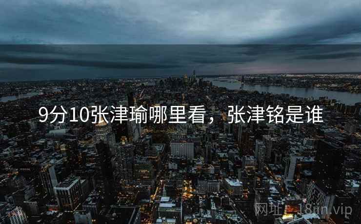 9分10张津瑜哪里看,张津铭是谁 9分10张津瑜哪里看,张津铭是谁