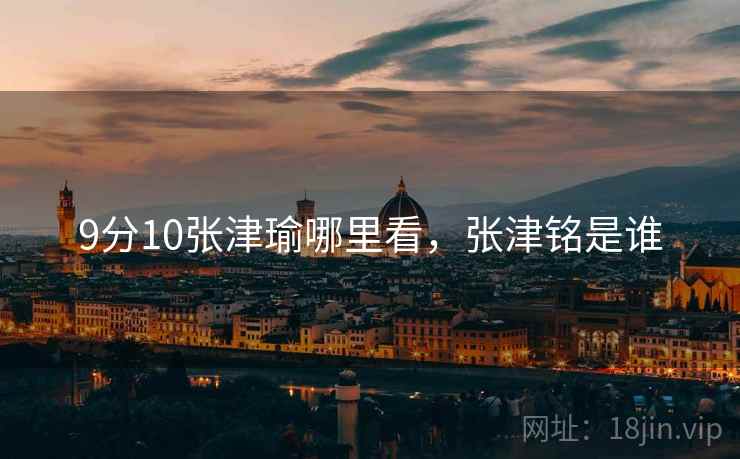 9分10张津瑜哪里看,张津铭是谁 9分10张津瑜哪里看,张津铭是谁