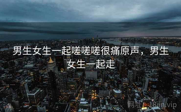 男生女生一起嗟嗟嗟很痛原声,男生女生一起走 男生女生一起嗟嗟嗟很痛原声,男生女生一起走