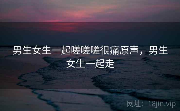 男生女生一起嗟嗟嗟很痛原声,男生女生一起走 男生女生一起嗟嗟嗟很痛原声,男生女生一起走