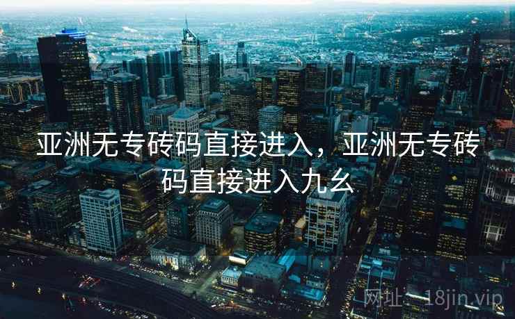亚洲无专砖码直接进入,亚洲无专砖码直接进入九幺 亚洲无专砖码直接进入,亚洲无专砖码直接进入九幺