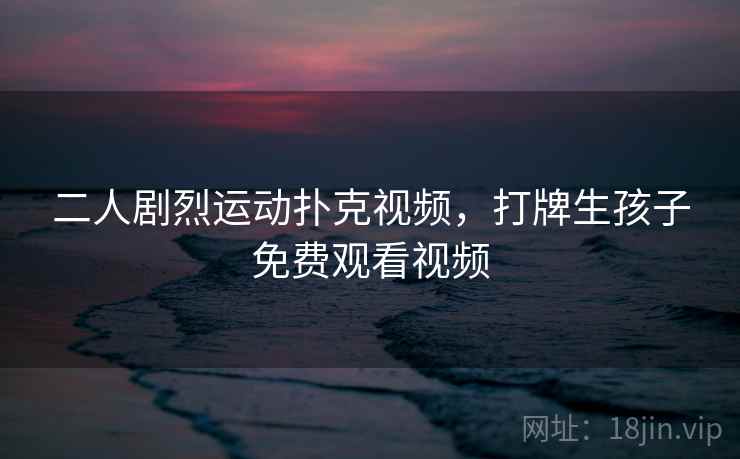 二人剧烈运动扑克视频,打牌生孩子免费观看视频 二人剧烈运动扑克视频,打牌生孩子免费观看视频