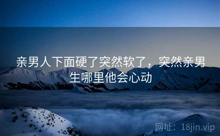 亲男人下面硬了突然软了,突然亲男生哪里他会心动 亲男人下面硬了突然软了,突然亲男生哪里他会心动