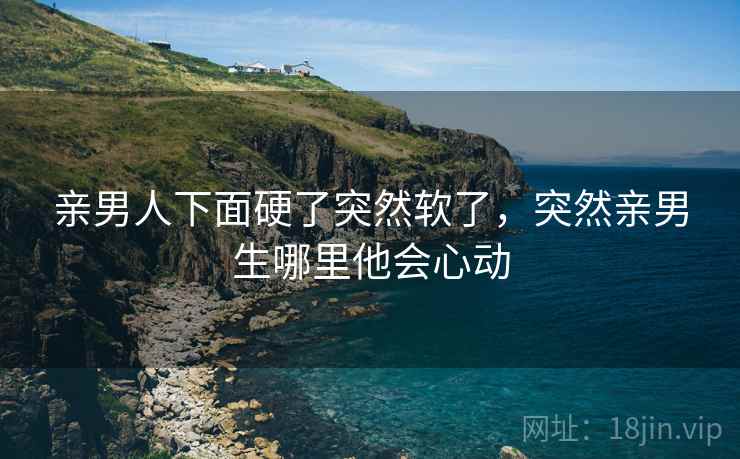 亲男人下面硬了突然软了,突然亲男生哪里他会心动 亲男人下面硬了突然软了,突然亲男生哪里他会心动
