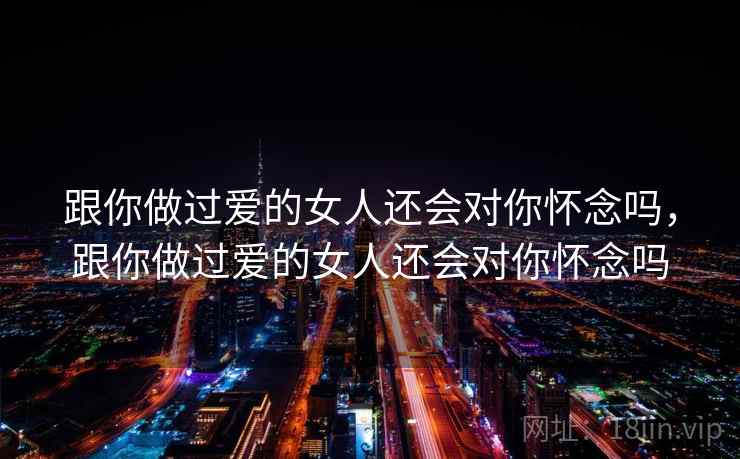 跟你做过爱的女人还会对你怀念吗,跟你做过爱的女人还会对你怀念吗 跟你做过爱的女人还会对你怀念吗,跟你做过爱的女人还会对你怀念吗