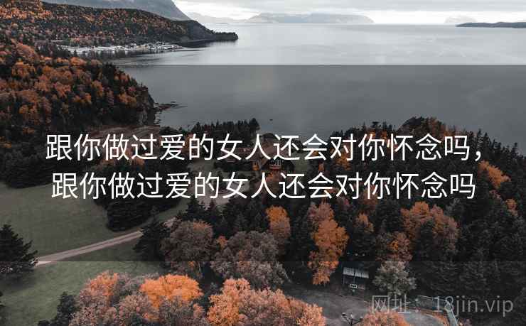 跟你做过爱的女人还会对你怀念吗,跟你做过爱的女人还会对你怀念吗 跟你做过爱的女人还会对你怀念吗,跟你做过爱的女人还会对你怀念吗
