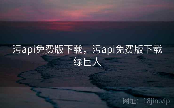 污api免费版下载,污api免费版下载绿巨人 污api免费版下载,污api免费版下载绿巨人