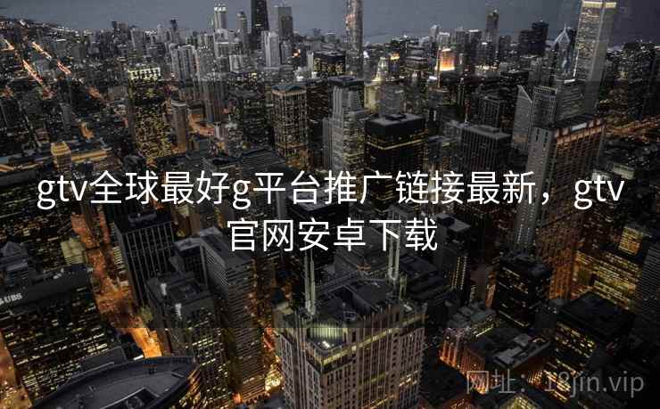 gtv全球最好g平台推广链接最新,gtv官网安卓下载 gtv全球最好g平台推广链接最新,gtv官网安卓下载