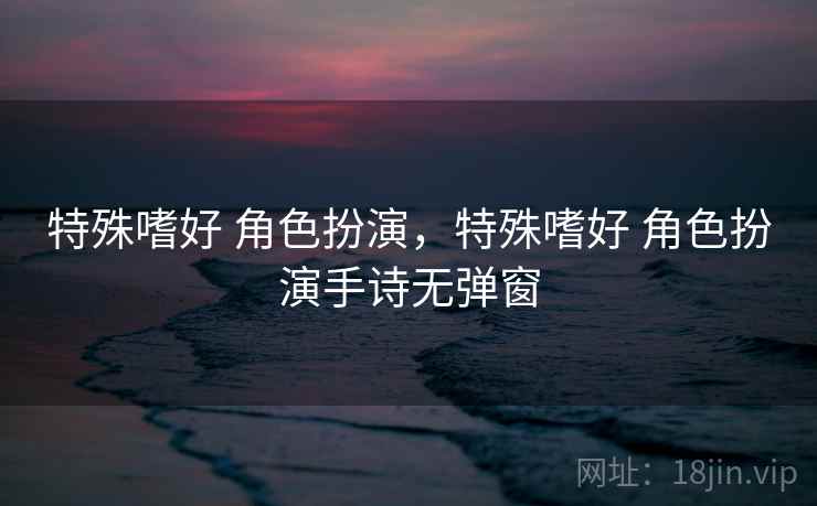 特殊嗜好 角色扮演,特殊嗜好 角色扮演手诗无弹窗 特殊嗜好 角色扮演,特殊嗜好 角色扮演手诗无弹窗
