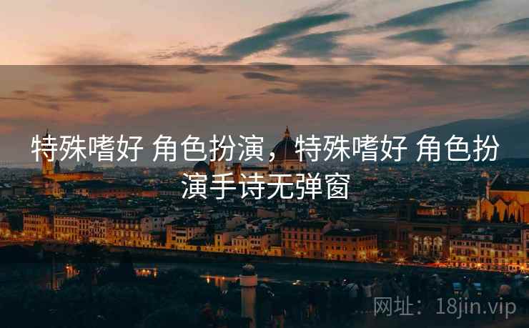 特殊嗜好 角色扮演,特殊嗜好 角色扮演手诗无弹窗 特殊嗜好 角色扮演,特殊嗜好 角色扮演手诗无弹窗