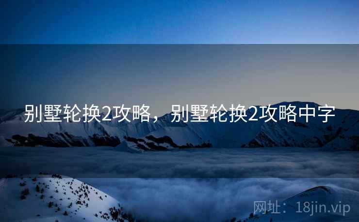 别墅轮换2攻略,别墅轮换2攻略中字 别墅轮换2攻略,别墅轮换2攻略中字