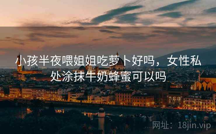 小孩半夜喂姐姐吃萝卜好吗,女性私处涂抹牛奶蜂蜜可以吗 小孩半夜喂姐姐吃萝卜好吗,女性私处涂抹牛奶蜂蜜可以吗