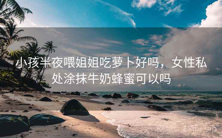 小孩半夜喂姐姐吃萝卜好吗,女性私处涂抹牛奶蜂蜜可以吗 小孩半夜喂姐姐吃萝卜好吗,女性私处涂抹牛奶蜂蜜可以吗