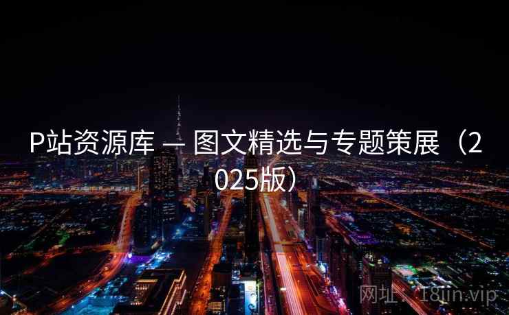 P站资源库 — 图文精选与专题策展(2025版) P站资源库 — 图文精选与专题策展(2025版)