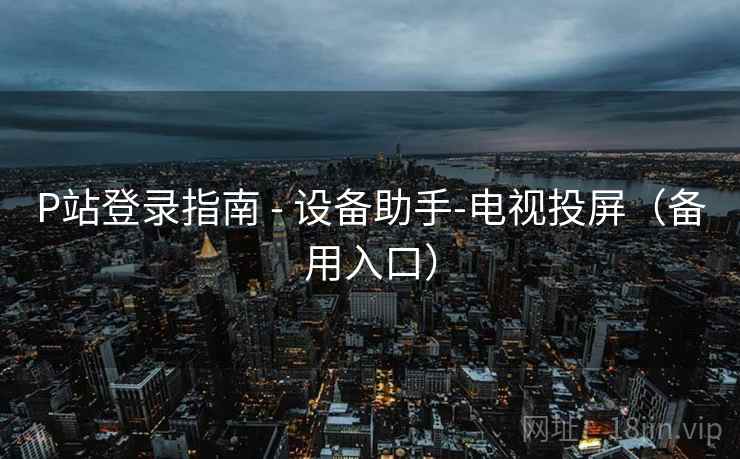 P站登录指南 - 设备助手-电视投屏（备用入口）